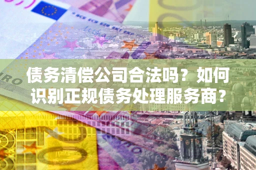 济南债务清偿公司合法吗？如何识别正规债务处理服务商？