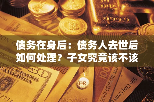 济南债务在身后：债务人去世后如何处理？子女究竟该不该还钱？