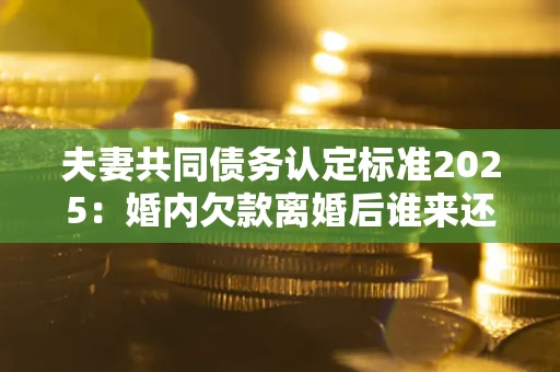 济南夫妻共同债务认定标准2025:婚内欠款离婚后谁来还? 济南夫妻共同债务认定标准2025:婚内欠款离婚后谁来还?