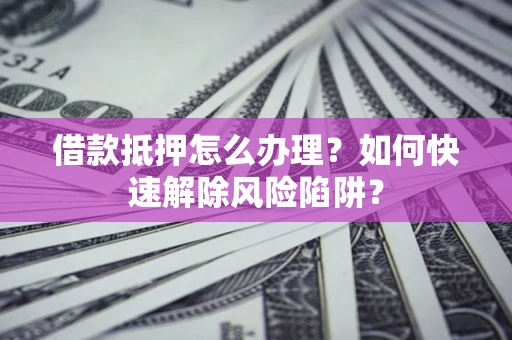 济南借款抵押怎么办理？如何快速解除风险陷阱？