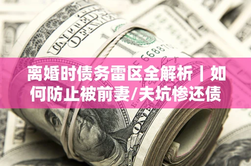 济南离婚时债务雷区全解析｜如何防止被前妻/夫坑惨还债？